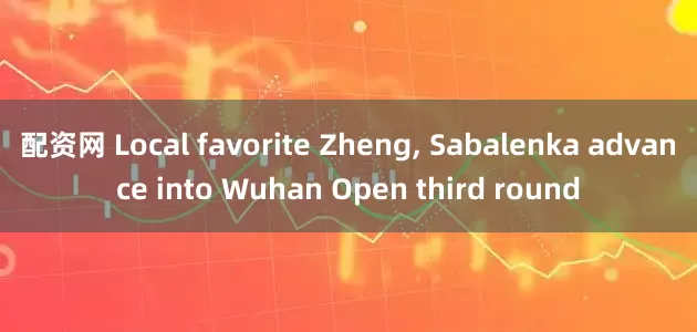 配资网 Local favorite Zheng, Sabalenka advance into Wuhan Open third round