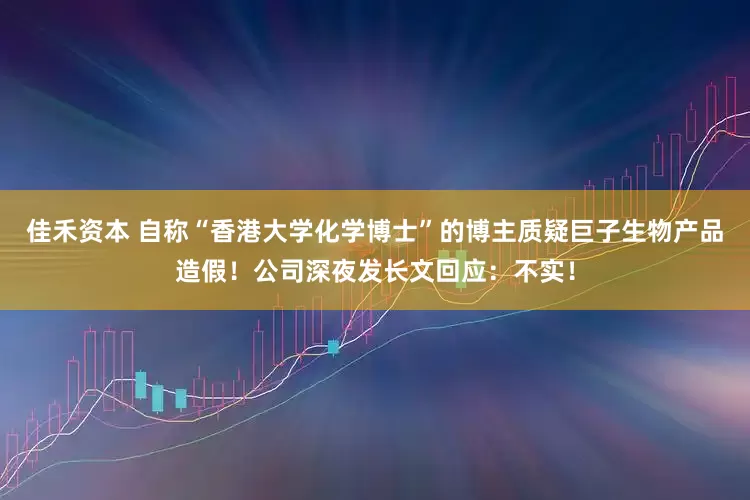 佳禾资本 自称“香港大学化学博士”的博主质疑巨子生物产品造假！公司深夜发长文回应：不实！