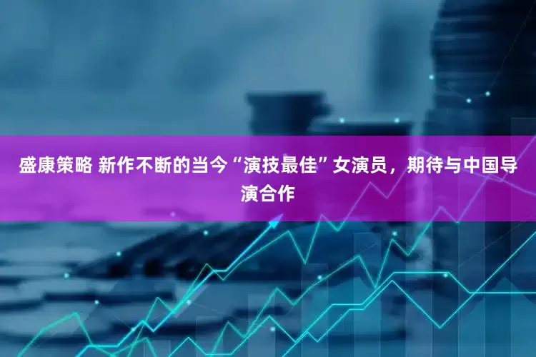 盛康策略 新作不断的当今“演技最佳”女演员，期待与中国导演合作
