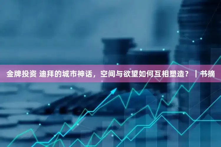 金牌投资 迪拜的城市神话，空间与欲望如何互相塑造？｜书摘