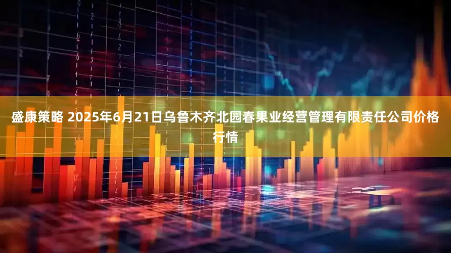 盛康策略 2025年6月21日乌鲁木齐北园春果业经营管理有限责任公司价格行情