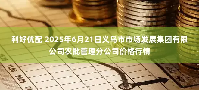 利好优配 2025年6月21日义乌市市场发展集团有限公司农批管理分公司价格行情