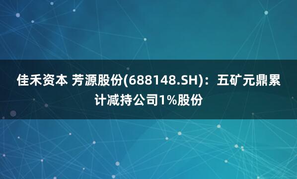 佳禾资本 芳源股份(688148.SH)：五矿元鼎累计减持公司1%股份