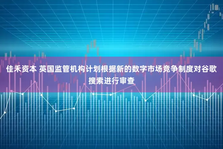 佳禾资本 英国监管机构计划根据新的数字市场竞争制度对谷歌搜索进行审查