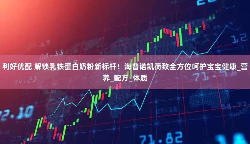 利好优配 解锁乳铁蛋白奶粉新标杆！海普诺凯荷致全方位呵护宝宝健康_营养_配方_体质