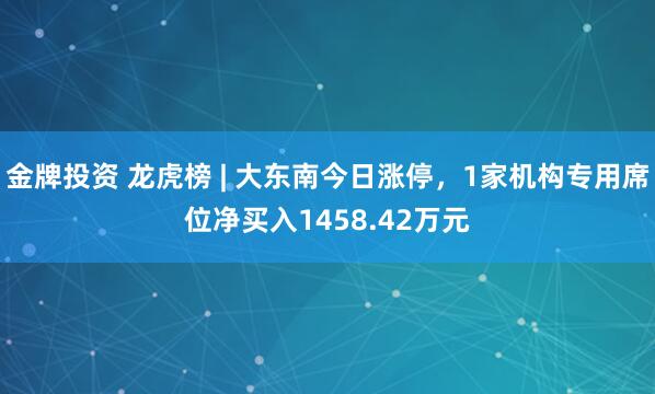 金牌投资 龙虎榜 | 大东南今日涨停，1家机构专用席位净买入1458.42万元