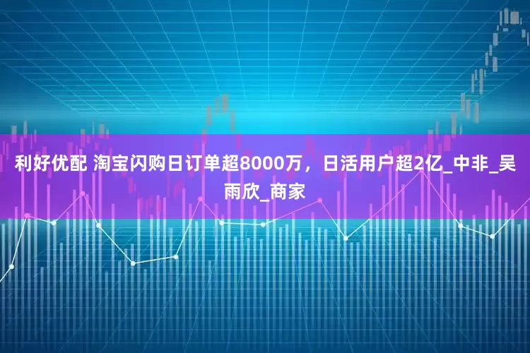 利好优配 淘宝闪购日订单超8000万，日活用户超2亿_中非_吴雨欣_商家