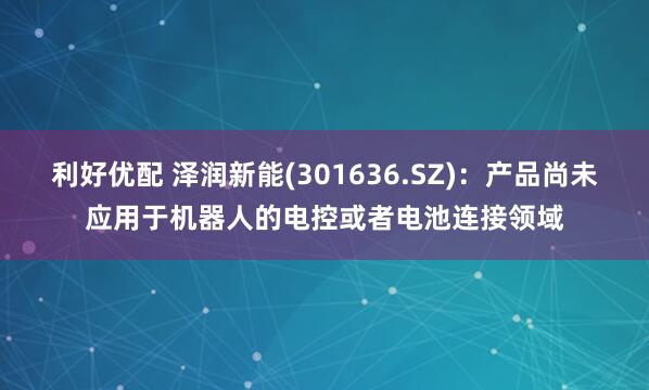 利好优配 泽润新能(301636.SZ)：产品尚未应用于机器人的电控或者电池连接领域