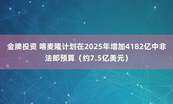 金牌投资 喀麦隆计划在2025年增加4182亿中非法郎预算（约7.5亿美元）