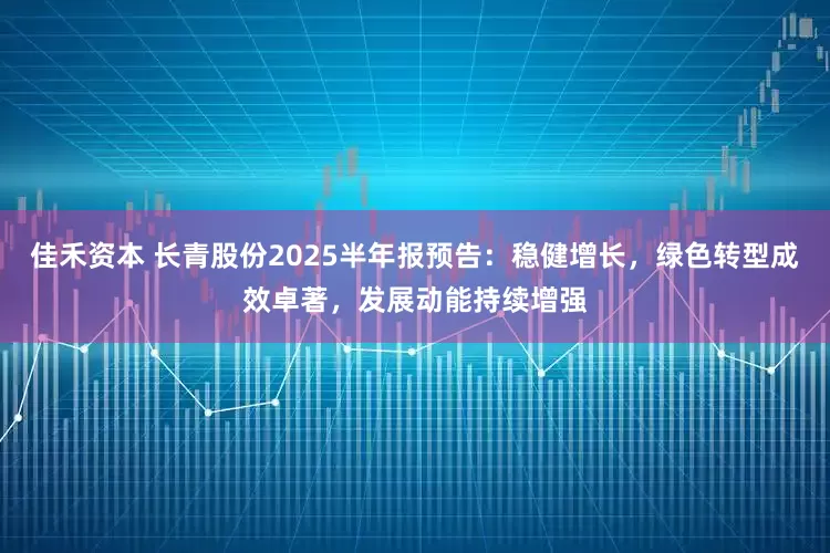 佳禾资本 长青股份2025半年报预告：稳健增长，绿色转型成效卓著，发展动能持续增强