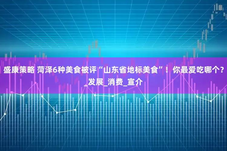 盛康策略 菏泽6种美食被评“山东省地标美食”！你最爱吃哪个？_发展_消费_宣介
