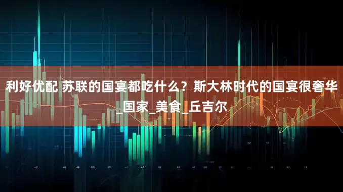 利好优配 苏联的国宴都吃什么？斯大林时代的国宴很奢华_国家_美食_丘吉尔