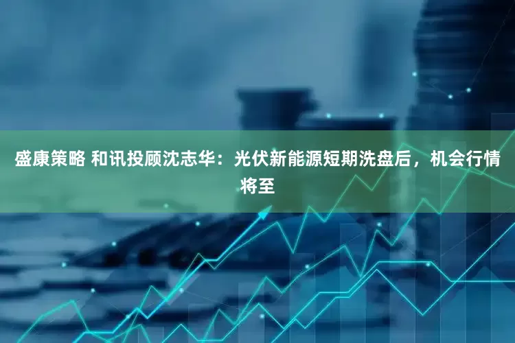盛康策略 和讯投顾沈志华：光伏新能源短期洗盘后，机会行情将至
