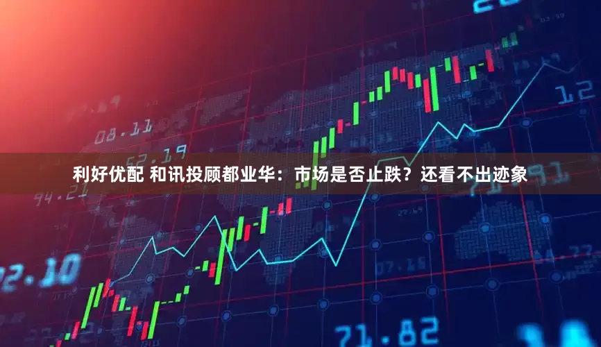 利好优配 和讯投顾都业华：市场是否止跌？还看不出迹象