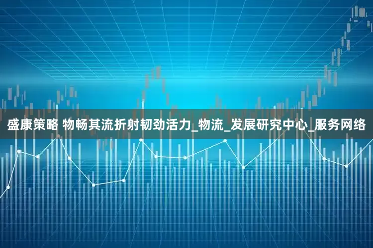 盛康策略 物畅其流折射韧劲活力_物流_发展研究中心_服务网络