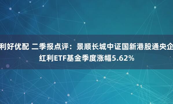 利好优配 二季报点评：景顺长城中证国新港股通央企红利ETF基金季度涨幅5.62%