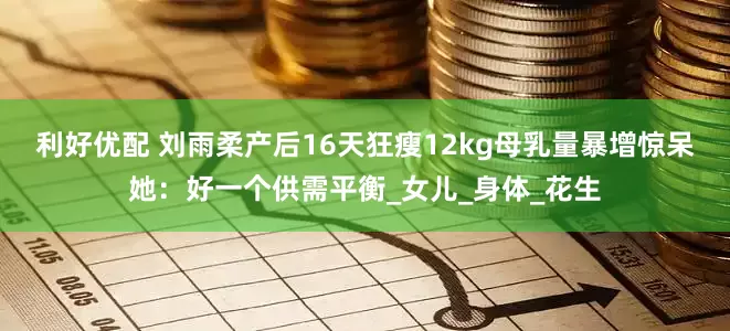 利好优配 刘雨柔产后16天狂瘦12kg　母乳量暴增惊呆她：好一个供需平衡_女儿_身体_花生