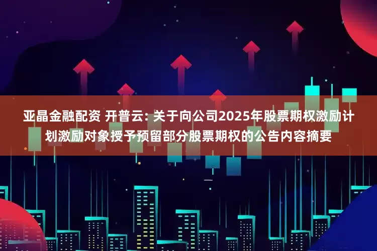 亚晶金融配资 开普云: 关于向公司2025年股票期权激励计划激励对象授予预留部分股票期权的公告内容摘要