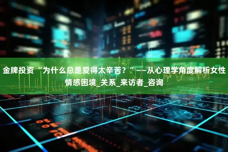 金牌投资 “为什么总是爱得太辛苦？”——从心理学角度解析女性情感困境_关系_来访者_咨询